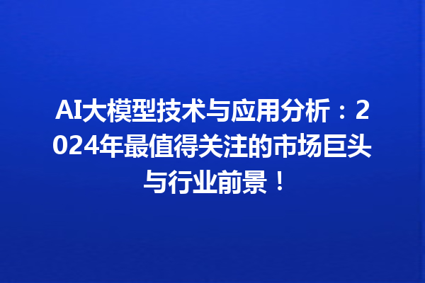 AI 大模型技术与应用分析：2024 年最值得关注的市场巨头与行业前景！