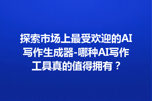 探索市场上最受欢迎的 AI 写作生成器 - 哪种 AI 写作工具真的值得拥有？