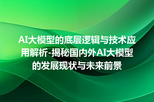 AI 大模型的底层逻辑与技术应用解析 - 揭秘国内外 AI 大模型的发展现状与未来前景