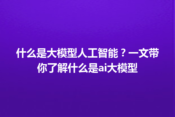 什么是大模型人工智能？一文带你了解什么是 ai 大模型