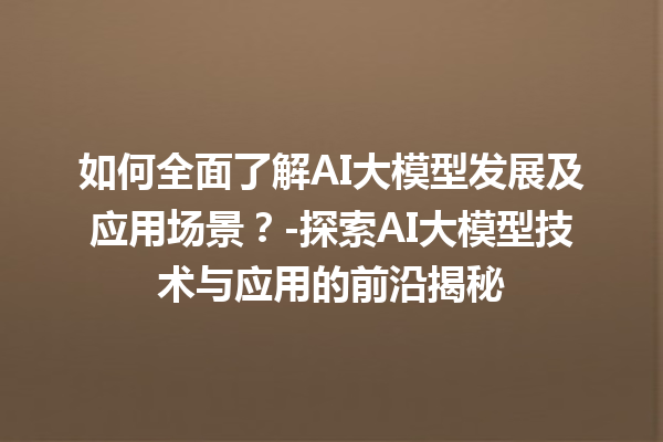 如何全面了解 AI 大模型发展及应用场景？- 探索 AI 大模型技术与应用的前沿揭秘