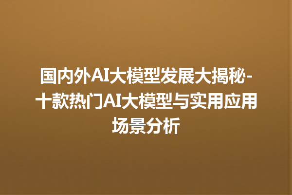 国内外 AI 大模型发展大揭秘 - 十款热门 AI 大模型与实用应用场景分析