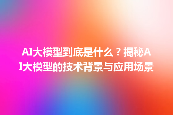 AI 大模型到底是什么？揭秘 AI 大模型的技术背景与应用场景