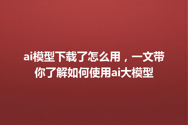 ai 模型下载了怎么用，一文带你了解如何使用 ai 大模型