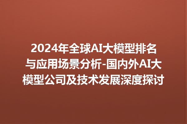 2024 年全球 AI 大模型排名与应用场景分析 - 国内外 AI 大模型公司及技术发展深度探讨