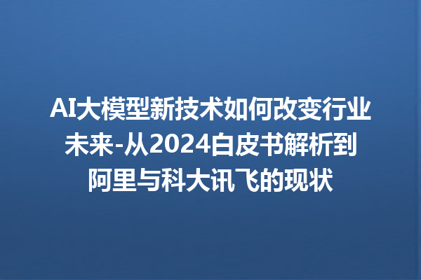 AI 大模型新技术如何改变行业未来 - 从 2024 白皮书解析到阿里与科大讯飞的现状