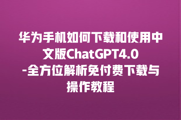 华为手机如何下载和使用中文版 ChatGPT4.0- 全方位解析免付费下载与操作教程