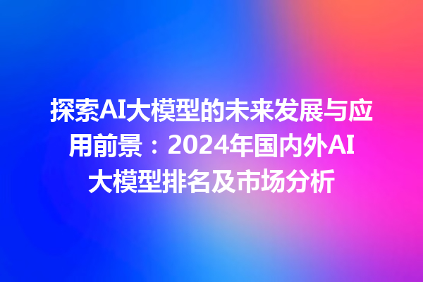 探索 AI 大模型的未来发展与应用前景：2024 年国内外 AI 大模型排名及市场分析