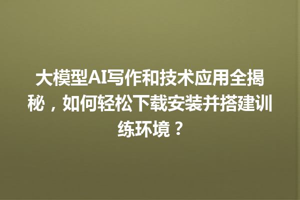 大模型 AI 写作和技术应用全揭秘，如何轻松下载安装并搭建训练环境？