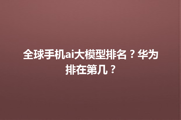 全球手机 ai 大模型排名？华为排在第几？