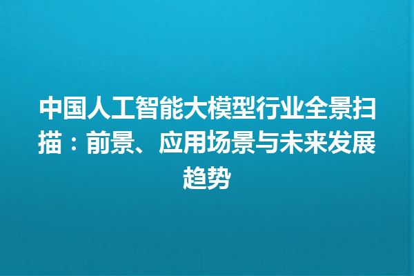 中国人工智能大模型行业全景扫描：前景、应用场景与未来发展趋势