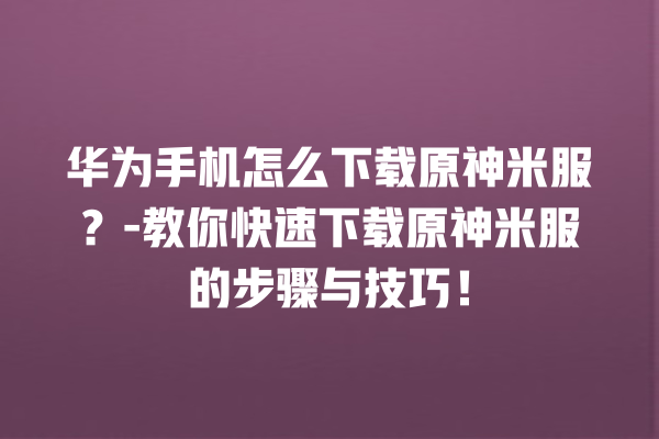 华为手机怎么下载原神米服？- 教你快速下载原神米服的步骤与技巧！