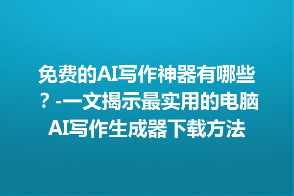 免费的 AI 写作神器有哪些？- 一文揭示最实用的电脑 AI 写作生成器下载方法