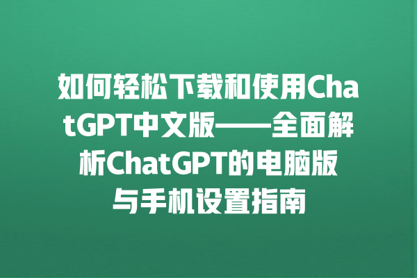 如何轻松下载和使用 ChatGPT 中文版——全面解析 ChatGPT 的电脑版与手机设置指南