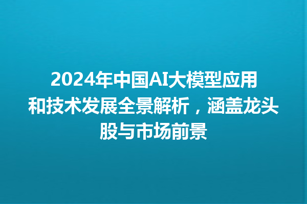 2024 年中国 AI 大模型应用和技术发展全景解析，涵盖龙头股与市场前景