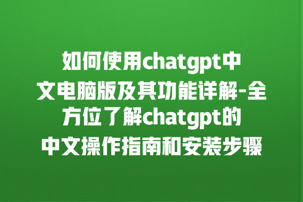 如何使用 chatgpt 中文电脑版及其功能详解 - 全方位了解 chatgpt 的中文操作指南和安装步骤