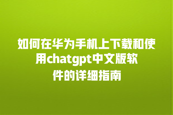 如何在华为手机上下载和使用 chatgpt 中文版软件的详细指南