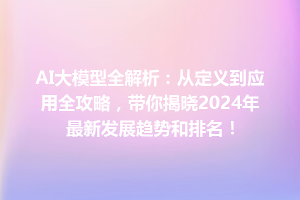 AI 大模型全解析：从定义到应用全攻略，带你揭晓 2024 年最新发展趋势和排名！