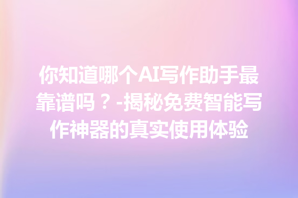 你知道哪个 AI 写作助手最靠谱吗？- 揭秘免费智能写作神器的真实使用体验