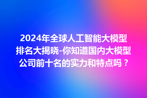 2024 年全球人工智能大模型排名大揭晓 - 你知道国内大模型公司前十名的实力和特点吗？