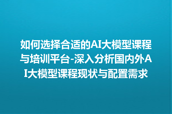 如何选择合适的 AI 大模型课程与培训平台 - 深入分析国内外 AI 大模型课程现状与配置需求