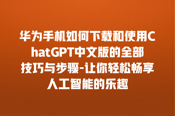 华为手机如何下载和使用 ChatGPT 中文版的全部技巧与步骤 - 让你轻松畅享人工智能的乐趣