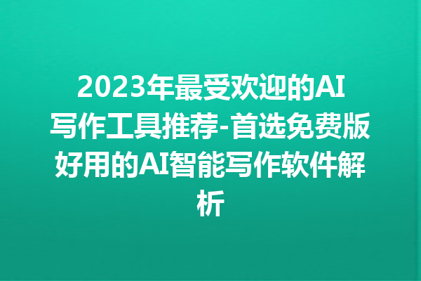 2023 年最受欢迎的 AI 写作工具推荐 - 首选免费版好用的 AI 智能写作软件解析