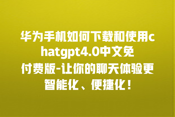 华为手机如何下载和使用 chatgpt4.0 中文免付费版 - 让你的聊天体验更智能化、便捷化！