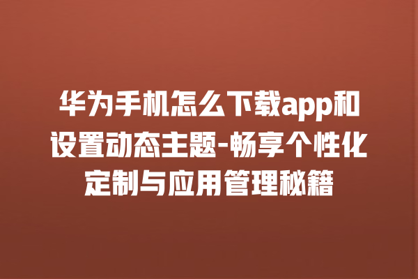 华为手机怎么下载 app 和设置动态主题 - 畅享个性化定制与应用管理秘籍