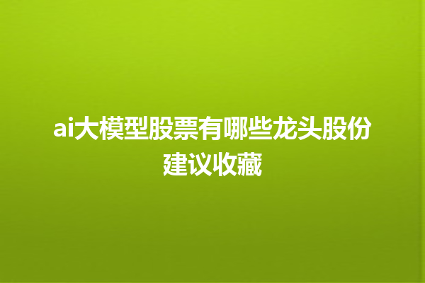 ai 大模型股票有哪些龙头股份建议收藏