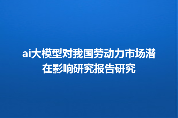 ai 大模型对我国劳动力市场潜在影响研究报告研究