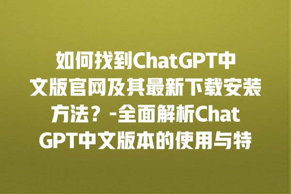 如何找到 ChatGPT 中文版官网及其最新下载安装方法？- 全面解析 ChatGPT 中文版本的使用与特点