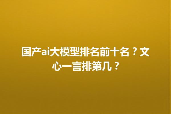 国产 ai 大模型排名前十名？文心一言排第几？