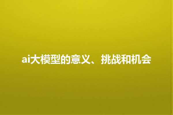 ai 大模型的意义、挑战和机会