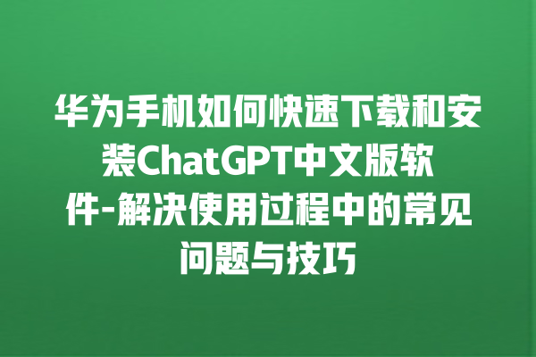 华为手机如何快速下载和安装 ChatGPT 中文版软件 - 解决使用过程中的常见问题与技巧