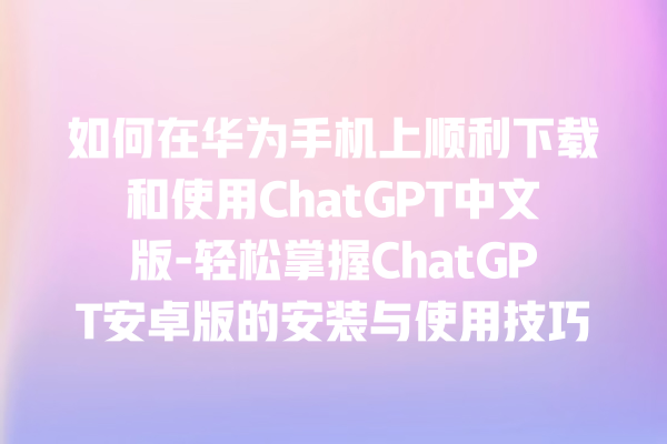 如何在华为手机上顺利下载和使用 ChatGPT 中文版 - 轻松掌握 ChatGPT 安卓版的安装与使用技巧