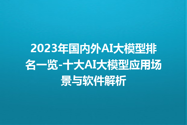 2023 年国内外 AI 大模型排名一览 - 十大 AI 大模型应用场景与软件解析