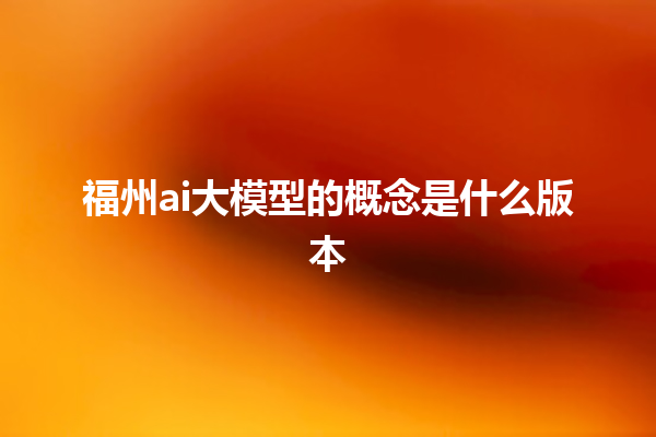 福州 ai 大模型的概念是什么版本