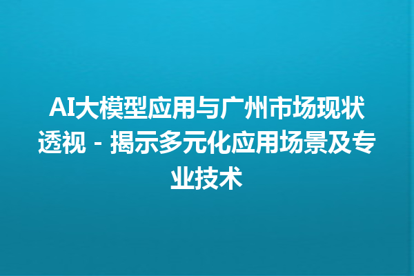 AI 大模型应用与广州市场现状透视-揭示多元化应用场景及专业技术