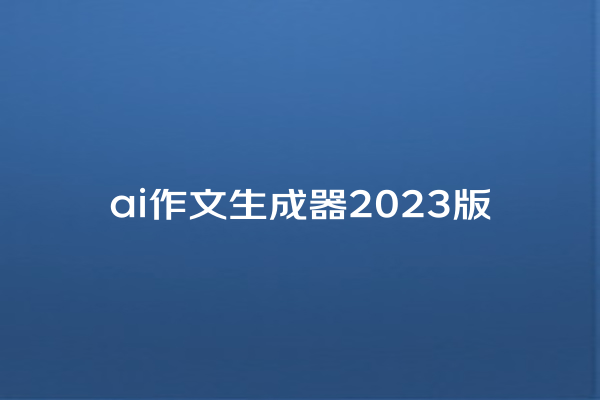 ai 作文生成器 2023 版