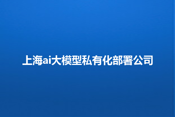 上海 ai 大模型私有化部署公司