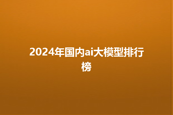 2024 年国内 ai 大模型排行榜