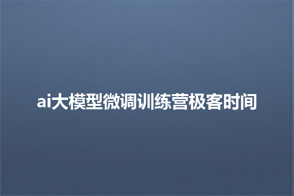 ai 大模型微调训练营极客时间