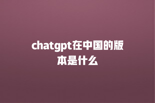 chatgpt 在中国的版本是什么