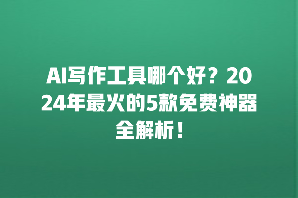 AI 写作工具哪个好？2024 年最火的 5 款免费神器全解析！一