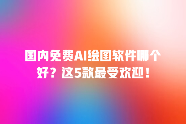 国内免费 AI 绘图软件哪个好？这 5 款最受欢迎！