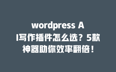 wordpress AI 写作插件怎么选？5 款神器助你效率翻倍！一