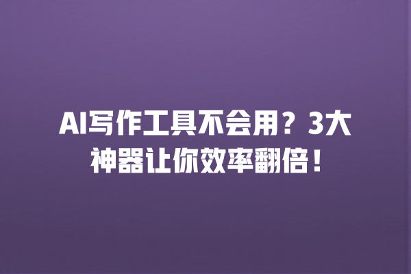 AI 写作工具不会用？3 大神器让你效率翻倍！一