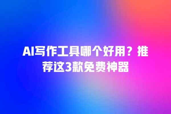 AI 写作工具哪个好用？推荐这 3 款免费神器