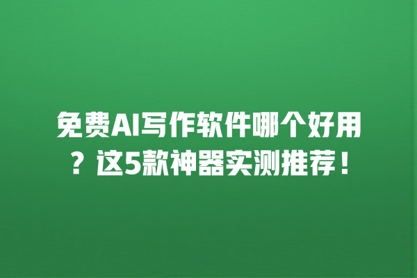 免费 AI 写作软件哪个好用？这 5 款神器实测推荐！一